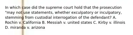 In which case did the supreme court hold that the prosecution "may not use statements, whether exculpatory or inculpatory, stemming from custodial interrogation of the defendant? A. Rochin v. California B. Messiah v. united states C. Kirby v. illinois D. miranda v. arizona