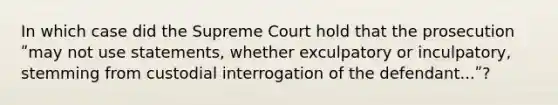 In which case did the Supreme Court hold that the prosecution ʺmay not use statements, whether exculpatory or inculpatory, stemming from custodial interrogation of the defendant...ʺ?