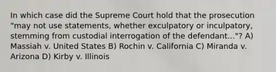 In which case did the Supreme Court hold that the prosecution "may not use statements, whether exculpatory or inculpatory, stemming from custodial interrogation of the defendant..."? A) Massiah v. United States B) Rochin v. California C) Miranda v. Arizona D) Kirby v. Illinois