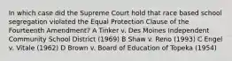 In which case did the Supreme Court hold that race based school segregation violated the Equal Protection Clause of the Fourteenth Amendment? A Tinker v. Des Moines Independent Community School District (1969) B Shaw v. Reno (1993) C Engel v. Vitale (1962) D Brown v. Board of Education of Topeka (1954)