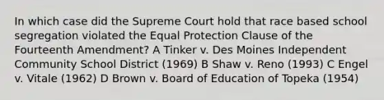 In which case did the Supreme Court hold that race based school segregation violated the Equal Protection Clause of the Fourteenth Amendment? A Tinker v. Des Moines Independent Community School District (1969) B Shaw v. Reno (1993) C Engel v. Vitale (1962) D Brown v. Board of Education of Topeka (1954)