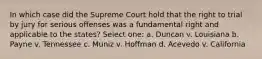 In which case did the Supreme Court hold that the right to trial by jury for serious offenses was a fundamental right and applicable to the states? Select one: a. Duncan v. Louisiana b. Payne v. Tennessee c. Muniz v. Hoffman d. Acevedo v. California