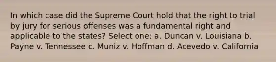 In which case did the Supreme Court hold that the right to trial by jury for serious offenses was a fundamental right and applicable to the states? Select one: a. Duncan v. Louisiana b. Payne v. Tennessee c. Muniz v. Hoffman d. Acevedo v. California