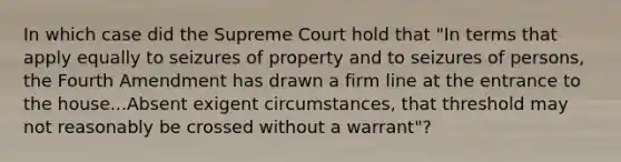 In which case did the Supreme Court hold that "In terms that apply equally to seizures of property and to seizures of persons, the Fourth Amendment has drawn a firm line at the entrance to the house...Absent exigent circumstances, that threshold may not reasonably be crossed without a warrant"?