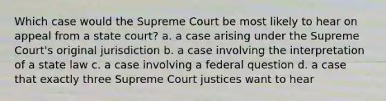 Which case would the Supreme Court be most likely to hear on appeal from a state court? a. a case arising under the Supreme Court's original jurisdiction b. a case involving the interpretation of a state law c. a case involving a federal question d. a case that exactly three Supreme Court justices want to hear