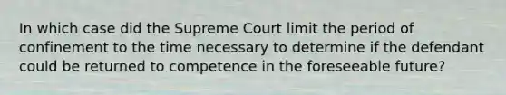 In which case did the Supreme Court limit the period of confinement to the time necessary to determine if the defendant could be returned to competence in the foreseeable future?