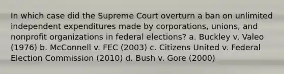 In which case did the Supreme Court overturn a ban on unlimited independent expenditures made by corporations, unions, and nonprofit organizations in federal elections? a. Buckley v. Valeo (1976) b. McConnell v. FEC (2003) c. Citizens United v. Federal Election Commission (2010) d. Bush v. Gore (2000)