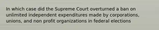 In which case did the Supreme Court overturned a ban on unlimited independent expenditures made by corporations, unions, and non profit organizations in federal elections