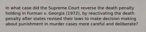 In what case did the Supreme Court reverse the death penalty holding in Furman v. Georgia (1972), by reactivating the death penalty after states revised their laws to make decision making about punishment in murder cases more careful and deliberate?