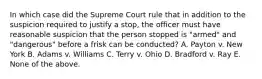 In which case did the Supreme Court rule that in addition to the suspicion required to justify a stop, the officer must have reasonable suspicion that the person stopped is "armed" and "dangerous" before a frisk can be conducted? A. Payton v. New York B. Adams v. Williams C. Terry v. Ohio D. Bradford v. Ray E. None of the above.