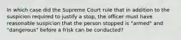 In which case did the Supreme Court rule that in addition to the suspicion required to justify a stop, the officer must have reasonable suspicion that the person stopped is "armed" and "dangerous" before a frisk can be conducted?