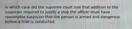 in which case did the supreme court rule that addition to the suspicion required to justify a stop the officer must have reasonable suspicion that the person is armed and dangerous before a frisk is conducted