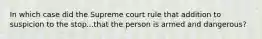 In which case did the Supreme court rule that addition to suspicion to the stop...that the person is armed and dangerous?