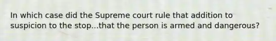 In which case did the Supreme court rule that addition to suspicion to the stop...that the person is armed and dangerous?