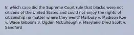 In which case did the Supreme Court rule that blacks were not citizens of the United States and could not enjoy the rights of citizenship no matter where they went? Marbury v. Madison Roe v. Wade Gibbons v. Ogden McCullough v. Maryland Dred Scott v. Sandford