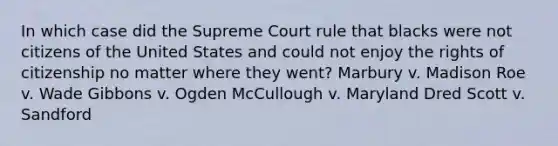 In which case did the Supreme Court rule that blacks were not citizens of the United States and could not enjoy the rights of citizenship no matter where they went? Marbury v. Madison Roe v. Wade Gibbons v. Ogden McCullough v. Maryland Dred Scott v. Sandford