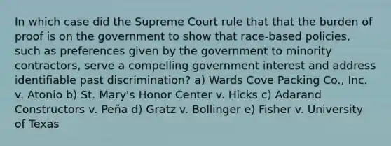 In which case did the Supreme Court rule that that the burden of proof is on the government to show that race-based policies, such as preferences given by the government to minority contractors, serve a compelling government interest and address identifiable past discrimination? a) Wards Cove Packing Co., Inc. v. Atonio b) St. Mary's Honor Center v. Hicks c) Adarand Constructors v. Peña d) Gratz v. Bollinger e) Fisher v. University of Texas