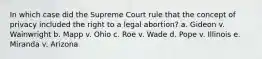 In which case did the Supreme Court rule that the concept of privacy included the right to a legal abortion? a. Gideon v. Wainwright b. Mapp v. Ohio c. Roe v. Wade d. Pope v. Illinois e. Miranda v. Arizona