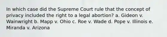 In which case did the Supreme Court rule that the concept of privacy included the right to a legal abortion? a. Gideon v. Wainwright b. Mapp v. Ohio c. Roe v. Wade d. Pope v. Illinois e. Miranda v. Arizona