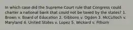 In which case did the Supreme Court rule that Congress could charter a national bank that could not be taxed by the states? 1. Brown v. Board of Education 2. Gibbons v. Ogden 3. McCulloch v. Maryland 4. United States v. Lopez 5. Wickard v. Filburn