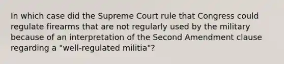 In which case did the Supreme Court rule that Congress could regulate firearms that are not regularly used by the military because of an interpretation of the Second Amendment clause regarding a "well-regulated militia"?