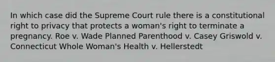 In which case did the Supreme Court rule there is a constitutional right to privacy that protects a woman's right to terminate a pregnancy. Roe v. Wade Planned Parenthood v. Casey Griswold v. Connecticut Whole Woman's Health v. Hellerstedt