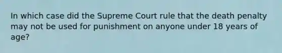 In which case did the Supreme Court rule that the death penalty may not be used for punishment on anyone under 18 years of age?