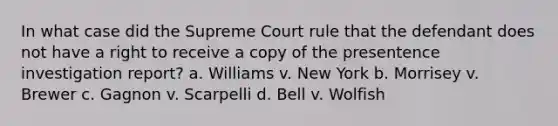 In what case did the Supreme Court rule that the defendant does not have a right to receive a copy of the presentence investigation report? a. Williams v. New York b. Morrisey v. Brewer c. Gagnon v. Scarpelli d. Bell v. Wolfish