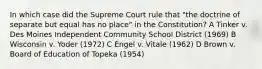 In which case did the Supreme Court rule that "the doctrine of separate but equal has no place" in the Constitution? A Tinker v. Des Moines Independent Community School District (1969) B Wisconsin v. Yoder (1972) C Engel v. Vitale (1962) D Brown v. Board of Education of Topeka (1954)