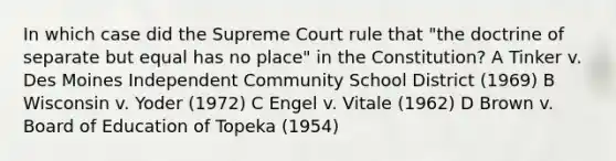 In which case did the Supreme Court rule that "the doctrine of separate but equal has no place" in the Constitution? A Tinker v. Des Moines Independent Community School District (1969) B Wisconsin v. Yoder (1972) C Engel v. Vitale (1962) D Brown v. Board of Education of Topeka (1954)