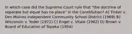 In which case did the Supreme Court rule that "the doctrine of separate but equal has no place" in the Constitution? A) Tinker v. Des Moines Independent Community School District (1969) B) Wisconsin v. Yoder (1972) C) Engel v. Vitale (1962) D) Brown v. Board of Education of Topeka (1954)