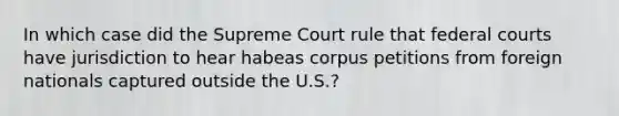 In which case did the Supreme Court rule that <a href='https://www.questionai.com/knowledge/kzzdxYQ4u6-federal-courts' class='anchor-knowledge'>federal courts</a> have jurisdiction to hear habeas corpus petitions from foreign nationals captured outside the U.S.?