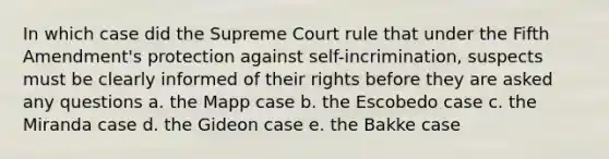 In which case did the Supreme Court rule that under the Fifth Amendment's protection against self-incrimination, suspects must be clearly informed of their rights before they are asked any questions a. the Mapp case b. the Escobedo case c. the Miranda case d. the Gideon case e. the Bakke case