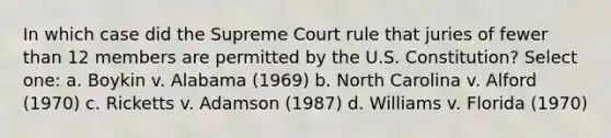 In which case did the Supreme Court rule that juries of fewer than 12 members are permitted by the U.S. Constitution? Select one: a. Boykin v. Alabama (1969) b. North Carolina v. Alford (1970) c. Ricketts v. Adamson (1987) d. Williams v. Florida (1970)