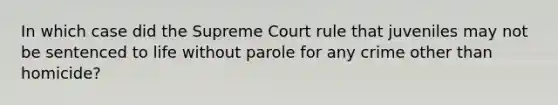 In which case did the Supreme Court rule that juveniles may not be sentenced to life without parole for any crime other than homicide?