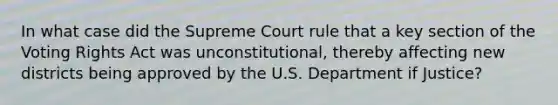 In what case did the Supreme Court rule that a key section of the Voting Rights Act was unconstitutional, thereby affecting new districts being approved by the U.S. Department if Justice?