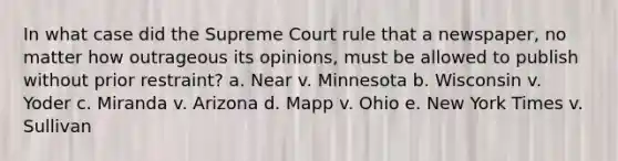 In what case did the Supreme Court rule that a newspaper, no matter how outrageous its opinions, must be allowed to publish without prior restraint? a. Near v. Minnesota b. Wisconsin v. Yoder c. Miranda v. Arizona d. Mapp v. Ohio e. New York Times v. Sullivan