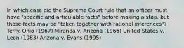 In which case did the Supreme Court rule that an officer must have "specific and articulable facts" before making a stop, but those facts may be "taken together with rational inferences"? Terry. Ohio (1967) Miranda v. Arizona (1966) United States v. Leon (1983) Arizona v. Evans (1995)