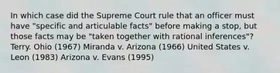 In which case did the Supreme Court rule that an officer must have "specific and articulable facts" before making a stop, but those facts may be "taken together with rational inferences"? Terry. Ohio (1967) Miranda v. Arizona (1966) United States v. Leon (1983) Arizona v. Evans (1995)