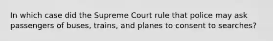 In which case did the Supreme Court rule that police may ask passengers of buses, trains, and planes to consent to searches?