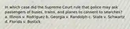 In which case did the Supreme Court rule that police may ask passengers of buses, trains, and planes to consent to searches? a. Illinois v. Rodriguez b. Georgia v. Randolph c. State v. Schwartz d. Florida v. Bostick