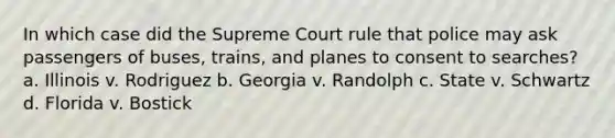 In which case did the Supreme Court rule that police may ask passengers of buses, trains, and planes to consent to searches? a. Illinois v. Rodriguez b. Georgia v. Randolph c. State v. Schwartz d. Florida v. Bostick