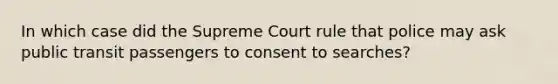 In which case did the Supreme Court rule that police may ask public transit passengers to consent to searches?