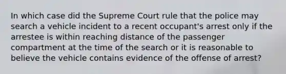 In which case did the Supreme Court rule that the police may search a vehicle incident to a recent occupant's arrest only if the arrestee is within reaching distance of the passenger compartment at the time of the search or it is reasonable to believe the vehicle contains evidence of the offense of arrest?