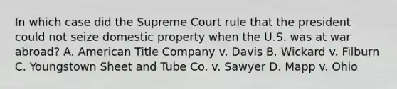 In which case did the Supreme Court rule that the president could not seize domestic property when the U.S. was at war abroad? A. American Title Company v. Davis B. Wickard v. Filburn C. Youngstown Sheet and Tube Co. v. Sawyer D. Mapp v. Ohio