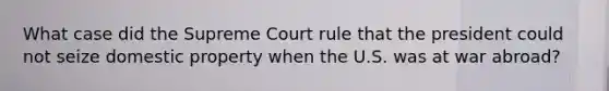 What case did the Supreme Court rule that the president could not seize domestic property when the U.S. was at war abroad?