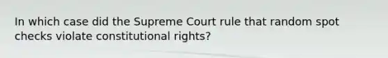 In which case did the Supreme Court rule that random spot checks violate constitutional rights?