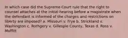 In which case did the Supreme Court rule that the right to counsel attaches at the initial hearing before a magistrate when the defendant is informed of the charges and restrictions on liberty are imposed? a. Missouri v. Frye b. Strickland v. Washington c. Rothgery v. Gillespie County, Texas d. Ross v. Moffitt