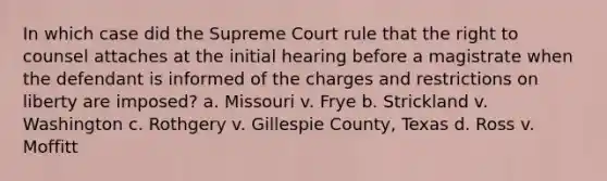 In which case did the Supreme Court rule that the right to counsel attaches at the initial hearing before a magistrate when the defendant is informed of the charges and restrictions on liberty are imposed? a. Missouri v. Frye b. Strickland v. Washington c. Rothgery v. Gillespie County, Texas d. Ross v. Moffitt