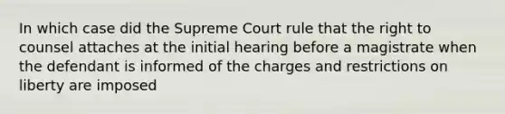 In which case did the Supreme Court rule that the right to counsel attaches at the initial hearing before a magistrate when the defendant is informed of the charges and restrictions on liberty are imposed